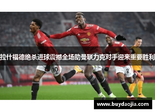 拉什福德绝杀进球震撼全场助曼联力克对手迎来重要胜利