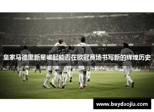 皇家马德里新星崛起能否在欧冠赛场书写新的辉煌历史