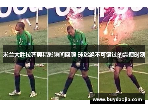 米兰大胜拉齐奥精彩瞬间回顾 球迷绝不可错过的震撼时刻